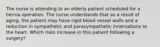 The nurse is attending to an elderly patient scheduled for a hernia operation. The nurse understands that as a result of aging, the patient may have rigid blood vessel walls and a reduction in sympathetic and parasympathetic innervations to the heart. Which risks increase in this patient following a surgery?