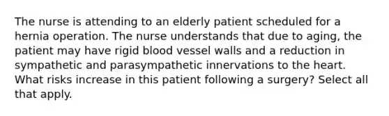 The nurse is attending to an elderly patient scheduled for a hernia operation. The nurse understands that due to aging, the patient may have rigid blood vessel walls and a reduction in sympathetic and parasympathetic innervations to the heart. What risks increase in this patient following a surgery? Select all that apply.