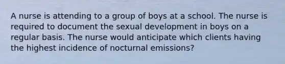 A nurse is attending to a group of boys at a school. The nurse is required to document the sexual development in boys on a regular basis. The nurse would anticipate which clients having the highest incidence of nocturnal emissions?