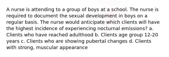 A nurse is attending to a group of boys at a school. The nurse is required to document the sexual development in boys on a regular basis. The nurse would anticipate which clients will have the highest incidence of experiencing nocturnal emissions? a. Clients who have reached adulthood b. Clients age group 12-20 years c. Clients who are showing pubertal changes d. Clients with strong, muscular appearance