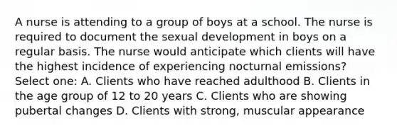 A nurse is attending to a group of boys at a school. The nurse is required to document the sexual development in boys on a regular basis. The nurse would anticipate which clients will have the highest incidence of experiencing nocturnal emissions? Select one: A. Clients who have reached adulthood B. Clients in the age group of 12 to 20 years C. Clients who are showing pubertal changes D. Clients with strong, muscular appearance