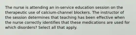 The nurse is attending an in-service education session on the therapeutic use of calcium-channel blockers. The instructor of the session determines that teaching has been effective when the nurse correctly identifies that these medications are used for which disorders? Select all that apply.