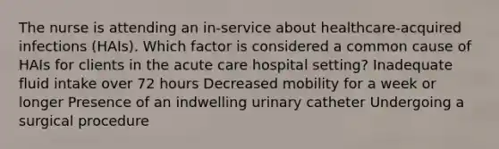 The nurse is attending an in-service about healthcare-acquired infections (HAIs). Which factor is considered a common cause of HAIs for clients in the acute care hospital setting? Inadequate fluid intake over 72 hours Decreased mobility for a week or longer Presence of an indwelling urinary catheter Undergoing a surgical procedure