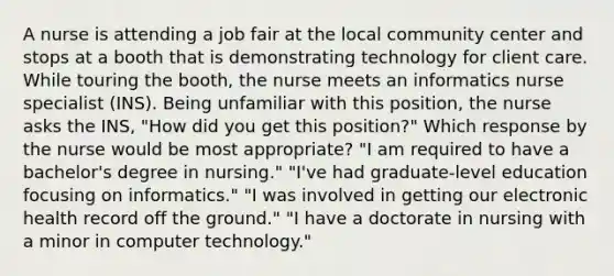 A nurse is attending a job fair at the local community center and stops at a booth that is demonstrating technology for client care. While touring the booth, the nurse meets an informatics nurse specialist (INS). Being unfamiliar with this position, the nurse asks the INS, "How did you get this position?" Which response by the nurse would be most appropriate? "I am required to have a bachelor's degree in nursing." "I've had graduate-level education focusing on informatics." "I was involved in getting our electronic health record off the ground." "I have a doctorate in nursing with a minor in computer technology."