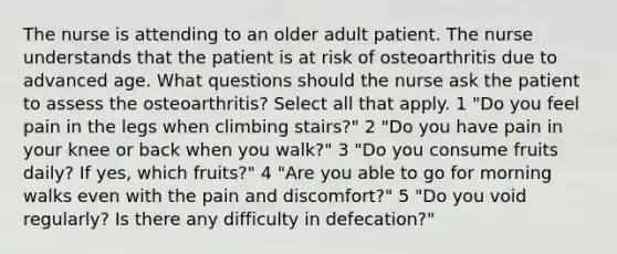 The nurse is attending to an older adult patient. The nurse understands that the patient is at risk of osteoarthritis due to advanced age. What questions should the nurse ask the patient to assess the osteoarthritis? Select all that apply. 1 "Do you feel pain in the legs when climbing stairs?" 2 "Do you have pain in your knee or back when you walk?" 3 "Do you consume fruits daily? If yes, which fruits?" 4 "Are you able to go for morning walks even with the pain and discomfort?" 5 "Do you void regularly? Is there any difficulty in defecation?"