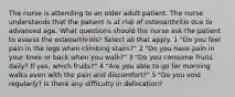 The nurse is attending to an older adult patient. The nurse understands that the patient is at risk of osteoarthritis due to advanced age. What questions should the nurse ask the patient to assess the osteoarthritis? Select all that apply. 1 "Do you feel pain in the legs when climbing stairs?" 2 "Do you have pain in your knee or back when you walk?" 3 "Do you consume fruits daily? If yes, which fruits?" 4 "Are you able to go for morning walks even with the pain and discomfort?" 5 "Do you void regularly? Is there any difficulty in defecation?