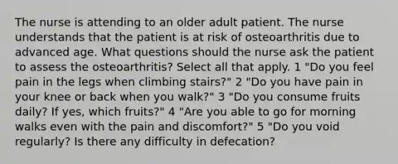 The nurse is attending to an older adult patient. The nurse understands that the patient is at risk of osteoarthritis due to advanced age. What questions should the nurse ask the patient to assess the osteoarthritis? Select all that apply. 1 "Do you feel pain in the legs when climbing stairs?" 2 "Do you have pain in your knee or back when you walk?" 3 "Do you consume fruits daily? If yes, which fruits?" 4 "Are you able to go for morning walks even with the pain and discomfort?" 5 "Do you void regularly? Is there any difficulty in defecation?