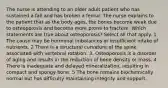 The nurse is attending to an older adult patient who has sustained a fall and has broken a femur. The nurse explains to the patient that as the body ages, the bones become weak due to osteoporosis and become more prone to fracture. Which statements are true about osteoporosis? Select all that apply. 1. The cause may be hormonal imbalances or insufficient intake of nutrients. 2 There is a structural curvature of the spine associated with vertebral rotation. 3. Osteoporosis is a disorder of aging and results in the reduction of bone density or mass. 4 There is inadequate and delayed mineralization, resulting in compact and spongy bone. 5 The bone remains biochemically normal but has difficulty maintaining integrity and support.