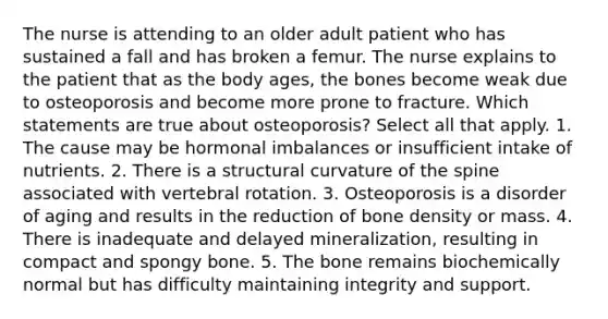 The nurse is attending to an older adult patient who has sustained a fall and has broken a femur. The nurse explains to the patient that as the body ages, the bones become weak due to osteoporosis and become more prone to fracture. Which statements are true about osteoporosis? Select all that apply. 1. The cause may be hormonal imbalances or insufficient intake of nutrients. 2. There is a structural curvature of the spine associated with vertebral rotation. 3. Osteoporosis is a disorder of aging and results in the reduction of bone density or mass. 4. There is inadequate and delayed mineralization, resulting in compact and spongy bone. 5. The bone remains biochemically normal but has difficulty maintaining integrity and support.