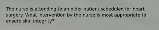 The nurse is attending to an older patient scheduled for heart surgery. What intervention by the nurse is most appropriate to ensure skin integrity?