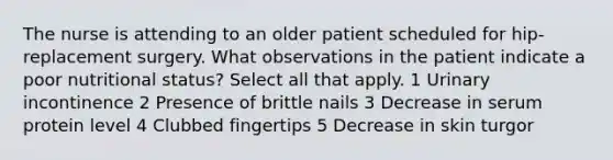 The nurse is attending to an older patient scheduled for hip-replacement surgery. What observations in the patient indicate a poor nutritional status? Select all that apply. 1 Urinary incontinence 2 Presence of brittle nails 3 Decrease in serum protein level 4 Clubbed fingertips 5 Decrease in skin turgor