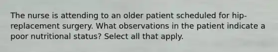 The nurse is attending to an older patient scheduled for hip-replacement surgery. What observations in the patient indicate a poor nutritional status? Select all that apply.