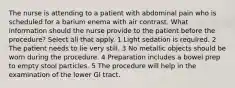 The nurse is attending to a patient with abdominal pain who is scheduled for a barium enema with air contrast. What information should the nurse provide to the patient before the procedure? Select all that apply. 1 Light sedation is required. 2 The patient needs to lie very still. 3 No metallic objects should be worn during the procedure. 4 Preparation includes a bowel prep to empty stool particles. 5 The procedure will help in the examination of the lower GI tract.