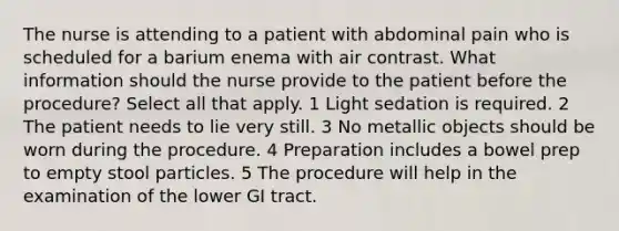 The nurse is attending to a patient with abdominal pain who is scheduled for a barium enema with air contrast. What information should the nurse provide to the patient before the procedure? Select all that apply. 1 Light sedation is required. 2 The patient needs to lie very still. 3 No metallic objects should be worn during the procedure. 4 Preparation includes a bowel prep to empty stool particles. 5 The procedure will help in the examination of the lower GI tract.