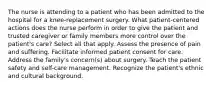 The nurse is attending to a patient who has been admitted to the hospital for a knee-replacement surgery. What patient-centered actions does the nurse perform in order to give the patient and trusted caregiver or family members more control over the patient's care? Select all that apply. Assess the presence of pain and suffering. Facilitate informed patient consent for care. Address the family's concern(s) about surgery. Teach the patient safety and self-care management. Recognize the patient's ethnic and cultural background.