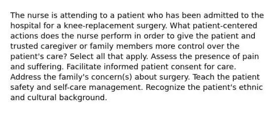 The nurse is attending to a patient who has been admitted to the hospital for a knee-replacement surgery. What patient-centered actions does the nurse perform in order to give the patient and trusted caregiver or family members more control over the patient's care? Select all that apply. Assess the presence of pain and suffering. Facilitate informed patient consent for care. Address the family's concern(s) about surgery. Teach the patient safety and self-care management. Recognize the patient's ethnic and cultural background.