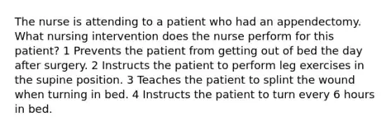 The nurse is attending to a patient who had an appendectomy. What nursing intervention does the nurse perform for this patient? 1 Prevents the patient from getting out of bed the day after surgery. 2 Instructs the patient to perform leg exercises in the supine position. 3 Teaches the patient to splint the wound when turning in bed. 4 Instructs the patient to turn every 6 hours in bed.