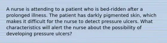 A nurse is attending to a patient who is bed-ridden after a prolonged illness. The patient has darkly pigmented skin, which makes it difficult for the nurse to detect pressure ulcers. What characteristics will alert the nurse about the possibility of developing pressure ulcers?