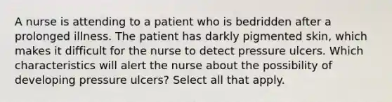 A nurse is attending to a patient who is bedridden after a prolonged illness. The patient has darkly pigmented skin, which makes it difficult for the nurse to detect pressure ulcers. Which characteristics will alert the nurse about the possibility of developing pressure ulcers? Select all that apply.