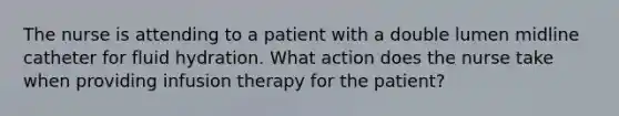 The nurse is attending to a patient with a double lumen midline catheter for fluid hydration. What action does the nurse take when providing infusion therapy for the patient?