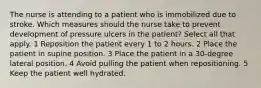 The nurse is attending to a patient who is immobilized due to stroke. Which measures should the nurse take to prevent development of pressure ulcers in the patient? Select all that apply. 1 Reposition the patient every 1 to 2 hours. 2 Place the patient in supine position. 3 Place the patient in a 30-degree lateral position. 4 Avoid pulling the patient when repositioning. 5 Keep the patient well hydrated.