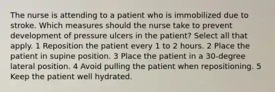 The nurse is attending to a patient who is immobilized due to stroke. Which measures should the nurse take to prevent development of pressure ulcers in the patient? Select all that apply. 1 Reposition the patient every 1 to 2 hours. 2 Place the patient in supine position. 3 Place the patient in a 30-degree lateral position. 4 Avoid pulling the patient when repositioning. 5 Keep the patient well hydrated.