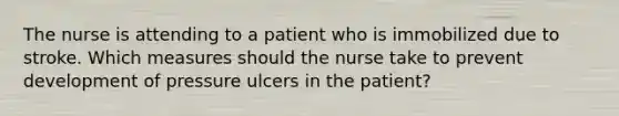 The nurse is attending to a patient who is immobilized due to stroke. Which measures should the nurse take to prevent development of pressure ulcers in the patient?