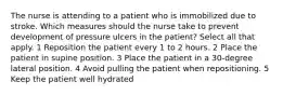 The nurse is attending to a patient who is immobilized due to stroke. Which measures should the nurse take to prevent development of pressure ulcers in the patient? Select all that apply. 1 Reposition the patient every 1 to 2 hours. 2 Place the patient in supine position. 3 Place the patient in a 30-degree lateral position. 4 Avoid pulling the patient when repositioning. 5 Keep the patient well hydrated