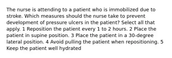 The nurse is attending to a patient who is immobilized due to stroke. Which measures should the nurse take to prevent development of pressure ulcers in the patient? Select all that apply. 1 Reposition the patient every 1 to 2 hours. 2 Place the patient in supine position. 3 Place the patient in a 30-degree lateral position. 4 Avoid pulling the patient when repositioning. 5 Keep the patient well hydrated