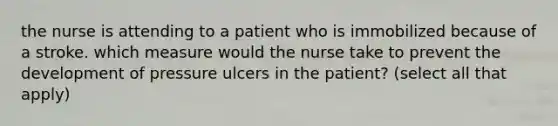 the nurse is attending to a patient who is immobilized because of a stroke. which measure would the nurse take to prevent the development of pressure ulcers in the patient? (select all that apply)