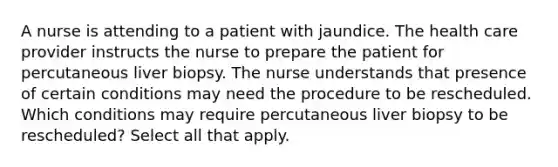 A nurse is attending to a patient with jaundice. The health care provider instructs the nurse to prepare the patient for percutaneous liver biopsy. The nurse understands that presence of certain conditions may need the procedure to be rescheduled. Which conditions may require percutaneous liver biopsy to be rescheduled? Select all that apply.