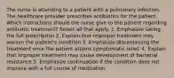 The nurse is attending to a patient with a pulmonary infection. The healthcare provider prescribes antibiotics for the patient. Which instructions should the nurse give to the patient regarding antibiotic treatment? Select all that apply. 1. Emphasize taking the full prescription 2. Explain that improper treatment may worsen the patient's condition 3. Emphasize discontinuing the treatment once the patient attains symptomatic relief. 4. Explain that improper treatment may cause development of bacterial resistance 5. Emphasize continuation if the condition does not improve with a full course of medication