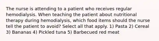 The nurse is attending to a patient who receives regular hemodialysis. When teaching the patient about nutritional therapy during hemodialysis, which food items should the nurse tell the patient to avoid? Select all that apply. 1) Pasta 2) Cereal 3) Bananas 4) Pickled tuna 5) Barbecued red meat