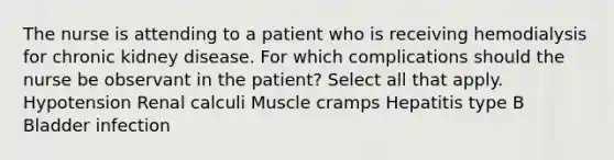 The nurse is attending to a patient who is receiving hemodialysis for chronic kidney disease. For which complications should the nurse be observant in the patient? Select all that apply. Hypotension Renal calculi Muscle cramps Hepatitis type B Bladder infection