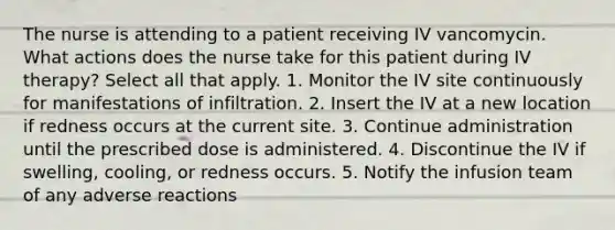 The nurse is attending to a patient receiving IV vancomycin. What actions does the nurse take for this patient during IV therapy? Select all that apply. 1. Monitor the IV site continuously for manifestations of infiltration. 2. Insert the IV at a new location if redness occurs at the current site. 3. Continue administration until the prescribed dose is administered. 4. Discontinue the IV if swelling, cooling, or redness occurs. 5. Notify the infusion team of any adverse reactions