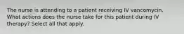 The nurse is attending to a patient receiving IV vancomycin. What actions does the nurse take for this patient during IV therapy? Select all that apply.