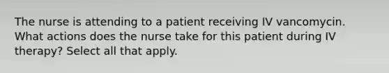 The nurse is attending to a patient receiving IV vancomycin. What actions does the nurse take for this patient during IV therapy? Select all that apply.