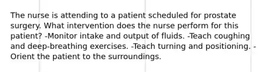 The nurse is attending to a patient scheduled for prostate surgery. What intervention does the nurse perform for this patient? -Monitor intake and output of fluids. -Teach coughing and deep-breathing exercises. -Teach turning and positioning. -Orient the patient to the surroundings.