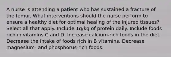 A nurse is attending a patient who has sustained a fracture of the femur. What interventions should the nurse perform to ensure a healthy diet for optimal healing of the injured tissues? Select all that apply. Include 1g/kg of protein daily. Include foods rich in vitamins C and D. Increase calcium-rich foods in the diet. Decrease the intake of foods rich in B vitamins. Decrease magnesium- and phosphorus-rich foods.