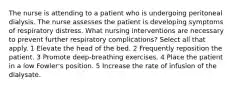 The nurse is attending to a patient who is undergoing peritoneal dialysis. The nurse assesses the patient is developing symptoms of respiratory distress. What nursing interventions are necessary to prevent further respiratory complications? Select all that apply. 1 Elevate the head of the bed. 2 Frequently reposition the patient. 3 Promote deep-breathing exercises. 4 Place the patient in a low Fowler's position. 5 Increase the rate of infusion of the dialysate.