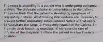 The nurse is attending to a patient who is undergoing peritoneal dialysis. The dialysate solution is being infused to the patient. The nurse finds that the patient is developing symptoms of respiratory distress. What nursing interventions are necessary to prevent further respiratory complications? Select all that apply. 1) Auscultate the lungs. 2) Frequently reposition the patient. 3) Promote deep-breathing exercises. 4) Increase the rate of infusion of the dialysate. 5) Place the patient in a low Fowler's position.