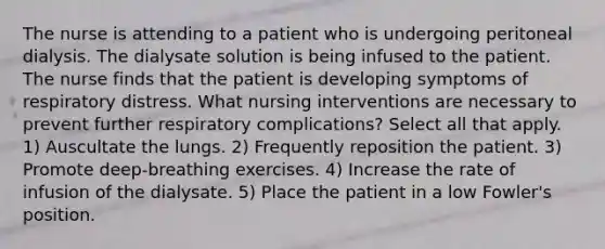 The nurse is attending to a patient who is undergoing peritoneal dialysis. The dialysate solution is being infused to the patient. The nurse finds that the patient is developing symptoms of respiratory distress. What nursing interventions are necessary to prevent further respiratory complications? Select all that apply. 1) Auscultate the lungs. 2) Frequently reposition the patient. 3) Promote deep-breathing exercises. 4) Increase the rate of infusion of the dialysate. 5) Place the patient in a low Fowler's position.