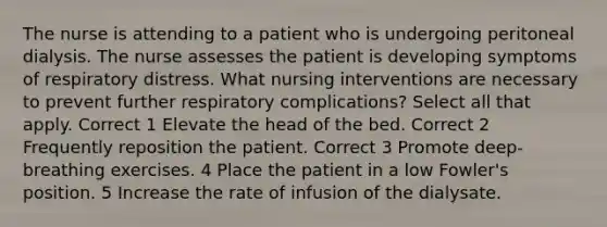 The nurse is attending to a patient who is undergoing peritoneal dialysis. The nurse assesses the patient is developing symptoms of respiratory distress. What nursing interventions are necessary to prevent further respiratory complications? Select all that apply. Correct 1 Elevate the head of the bed. Correct 2 Frequently reposition the patient. Correct 3 Promote deep-breathing exercises. 4 Place the patient in a low Fowler's position. 5 Increase the rate of infusion of the dialysate.