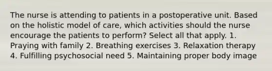 The nurse is attending to patients in a postoperative unit. Based on the holistic model of care, which activities should the nurse encourage the patients to perform? Select all that apply. 1. Praying with family 2. Breathing exercises 3. Relaxation therapy 4. Fulfilling psychosocial need 5. Maintaining proper body image