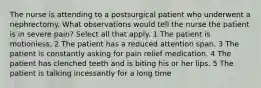 The nurse is attending to a postsurgical patient who underwent a nephrectomy. What observations would tell the nurse the patient is in severe pain? Select all that apply. 1 The patient is motionless. 2 The patient has a reduced attention span. 3 The patient is constantly asking for pain relief medication. 4 The patient has clenched teeth and is biting his or her lips. 5 The patient is talking incessantly for a long time