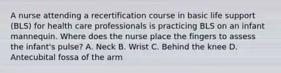 A nurse attending a recertification course in basic life support (BLS) for health care professionals is practicing BLS on an infant mannequin. Where does the nurse place the fingers to assess the infant's pulse? A. Neck B. Wrist C. Behind the knee D. Antecubital fossa of the arm