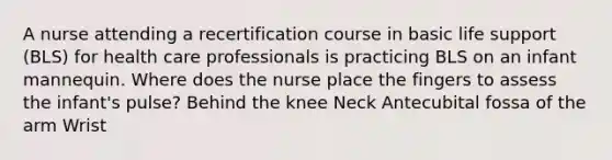 A nurse attending a recertification course in basic life support (BLS) for health care professionals is practicing BLS on an infant mannequin. Where does the nurse place the fingers to assess the infant's pulse? Behind the knee Neck Antecubital fossa of the arm Wrist