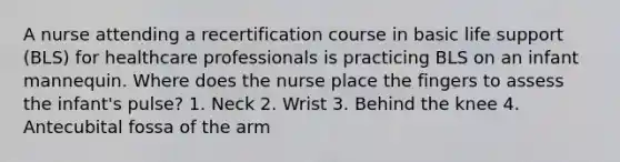 A nurse attending a recertification course in basic life support (BLS) for healthcare professionals is practicing BLS on an infant mannequin. Where does the nurse place the fingers to assess the infant's pulse? 1. Neck 2. Wrist 3. Behind the knee 4. Antecubital fossa of the arm