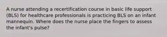 A nurse attending a recertification course in basic life support (BLS) for healthcare professionals is practicing BLS on an infant mannequin. Where does the nurse place the fingers to assess the infant's pulse?