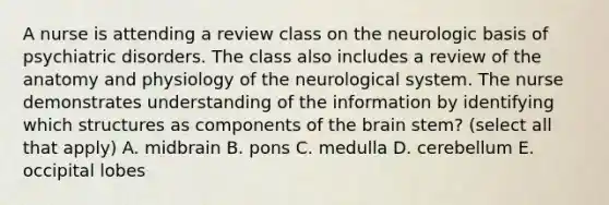 A nurse is attending a review class on the neurologic basis of psychiatric disorders. The class also includes a review of the anatomy and physiology of the neurological system. The nurse demonstrates understanding of the information by identifying which structures as components of the brain stem? (select all that apply) A. midbrain B. pons C. medulla D. cerebellum E. occipital lobes